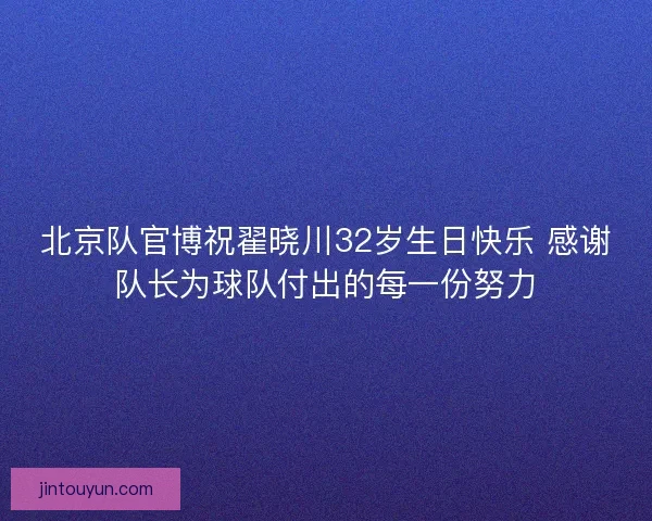 北京队官博祝翟晓川32岁生日快乐 感谢队长为球队付出的每一份努力