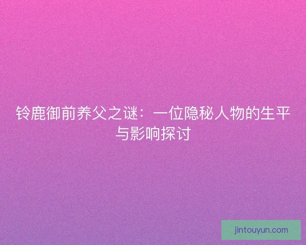 铃鹿御前养父之谜：一位隐秘人物的生平与影响探讨
