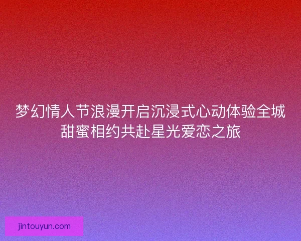 梦幻情人节浪漫开启沉浸式心动体验全城甜蜜相约共赴星光爱恋之旅 梦幻情人节浪漫开启沉浸式心动体验全城甜蜜相约共赴星光爱恋之旅