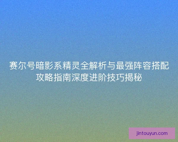 赛尔号暗影系精灵全解析与最强阵容搭配攻略指南深度进阶技巧揭秘