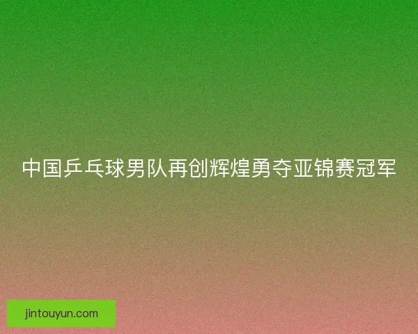 中国乒乓球男队再创辉煌勇夺亚锦赛冠军