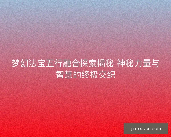梦幻法宝五行融合探索揭秘 神秘力量与智慧的终极交织