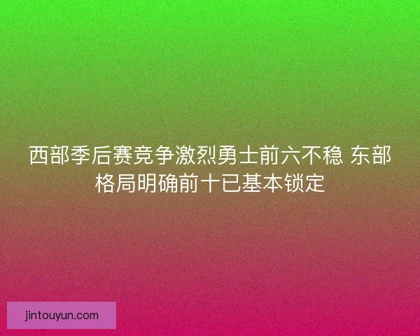 西部季后赛竞争激烈勇士前六不稳 东部格局明确前十已基本锁定