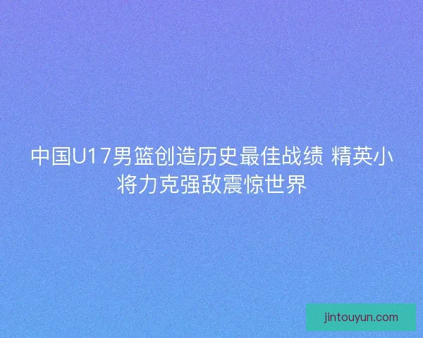 中国U17男篮创造历史最佳战绩 精英小将力克强敌震惊世界 中国U17男篮创造历史最佳战绩 精英小将力克强敌震惊世界