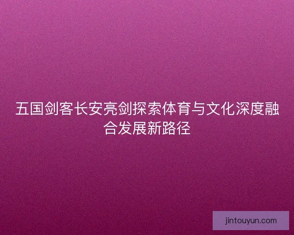 五国剑客长安亮剑探索体育与文化深度融合发展新路径 五国剑客长安亮剑探索体育与文化深度融合发展新路径
