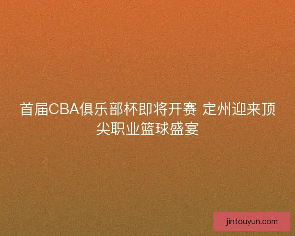 首届CBA俱乐部杯即将开赛 定州迎来顶尖职业篮球盛宴 首届CBA俱乐部杯即将开赛 定州迎来顶尖职业篮球盛宴
