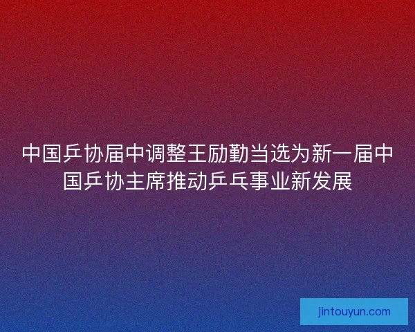 中国乒协届中调整王励勤当选为新一届中国乒协主席推动乒乓事业新发展 中国乒协届中调整王励勤当选为新一届中国乒协主席推动乒乓事业新发展