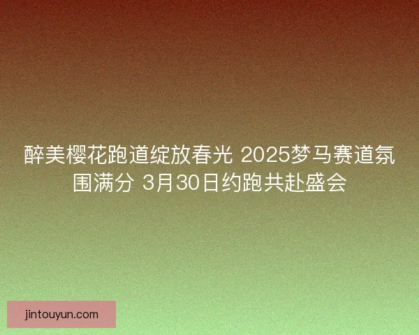 醉美樱花跑道绽放春光 2025梦马赛道氛围满分 3月30日约跑共赴盛会