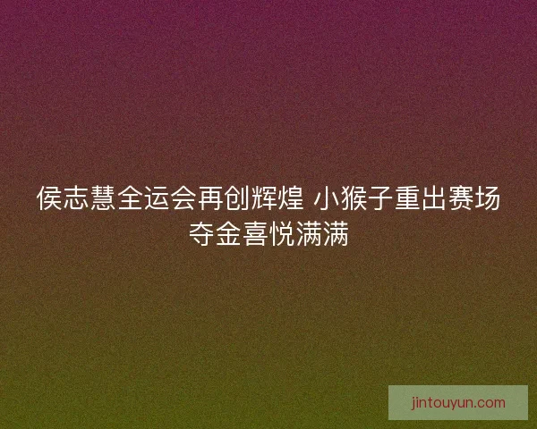 侯志慧全运会再创辉煌 小猴子重出赛场夺金喜悦满满 侯志慧全运会再创辉煌 小猴子重出赛场夺金喜悦满满