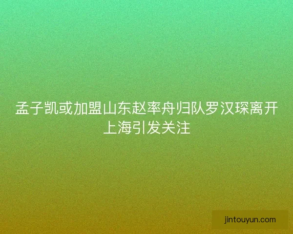 孟子凯或加盟山东赵率舟归队罗汉琛离开上海引发关注 孟子凯或加盟山东赵率舟归队罗汉琛离开上海引发关注