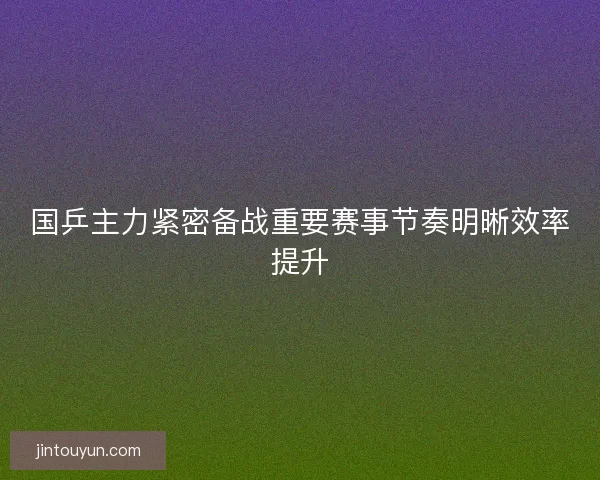 国乒主力紧密备战重要赛事节奏明晰效率提升 国乒主力紧密备战重要赛事节奏明晰效率提升