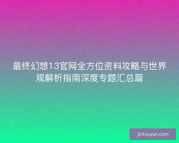 最终幻想13官网全方位资料攻略与世界观解析指南深度专题汇总篇 最终幻想13官网全方位资料攻略与世界观解析指南深度专题汇总篇