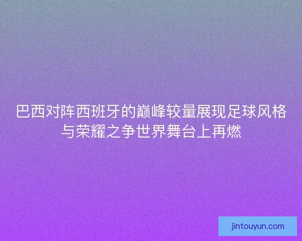 巴西对阵西班牙的巅峰较量展现足球风格与荣耀之争世界舞台上再燃 巴西对阵西班牙的巅峰较量展现足球风格与荣耀之争世界舞台上再燃