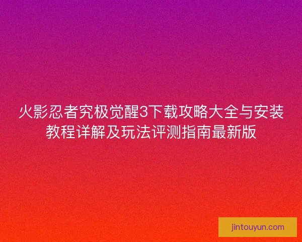 火影忍者究极觉醒3下载攻略大全与安装教程详解及玩法评测指南最新版 火影忍者究极觉醒3下载攻略大全与安装教程详解及玩法评测指南最新版