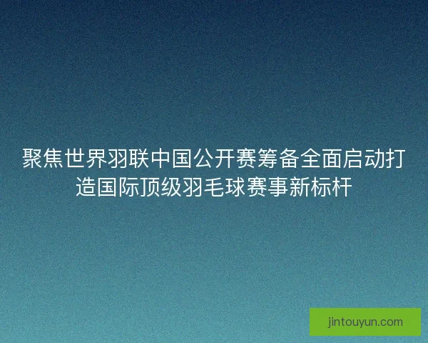 聚焦世界羽联中国公开赛筹备全面启动打造国际顶级羽毛球赛事新标杆 聚焦世界羽联中国公开赛筹备全面启动打造国际顶级羽毛球赛事新标杆