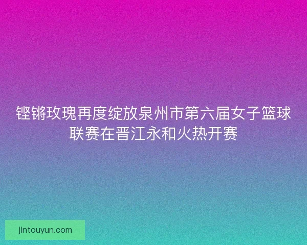 铿锵玫瑰再度绽放泉州市第六届女子篮球联赛在晋江永和火热开赛 铿锵玫瑰再度绽放泉州市第六届女子篮球联赛在晋江永和火热开赛