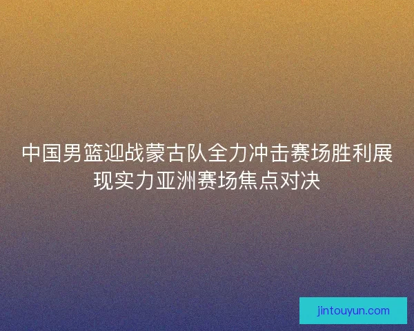 中国男篮迎战蒙古队全力冲击赛场胜利展现实力亚洲赛场焦点对决 中国男篮迎战蒙古队全力冲击赛场胜利展现实力亚洲赛场焦点对决